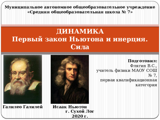 Муниципальное автономное общеобразовательное учреждение «Средняя общеобразовательная школа № 7» ДИНАМИКА  Первый закон Ньютона и инерция. Сила Подготовил: Флягин В.С., учитель физики МАОУ СОШ № 7, первая квалификационная категория Исаак Ньютон Галилео Галилей г. Сухой Лог 2020 г.  
