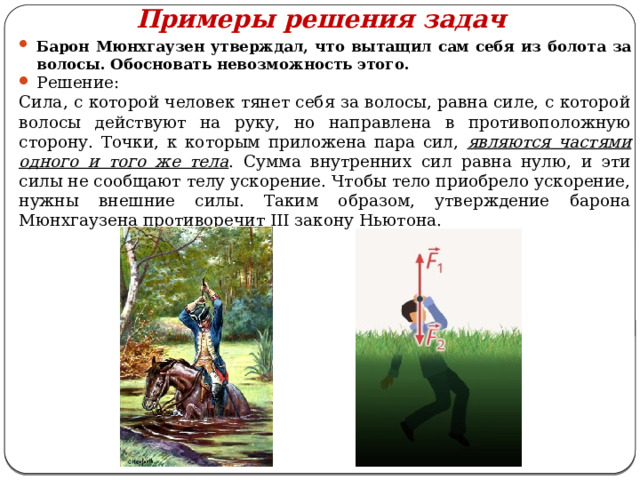 Примеры решения задач Барон Мюнхгаузен утверждал, что вытащил сам себя из болота за волосы. Обосновать невозможность этого. Решение: Сила, с которой человек тянет себя за волосы, равна силе, с которой волосы действуют на руку, но направлена в противоположную сторону. Точки, к которым приложена пара сил, являются  частями одного и того же тела . Сумма внутренних сил равна нулю, и эти силы не сообщают телу ускорение. Чтобы тело приобрело ускорение, нужны внешние силы. Таким образом, утверждение барона Мюнхгаузена противоречит III закону Ньютона. 
