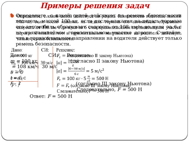 Примеры решения задач   Определите, с какой силой действует на ремень безопасности водитель, массой 100 кг, если после нажатия на педаль тормоза его автомобиль сбрасывает скорость от 108 км/ч до нуля за 6 с на прямолинейном горизонтальном участке дороги. Считайте, что в горизонтальном направлении на водителя действует только ремень безопасности. Дано: СИ: Решение: m = 100 кг (согласно II закону Ньютона)  = 108 км/ч 30 м/с υ = 0 t = 6 с F - ? (согласно III закону Ньютона)  Следовательно, F = 500 Н  Ответ: F = 500 Н 