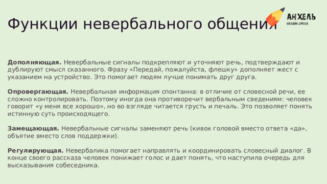 Функции невербального общения Дополняющая .  Невербальные сигналы подкрепляют и уточняют речь, подтверждают и дублируют смысл сказанного. Фразу «Передай, пожалуйста, флешку» дополняет жест с указанием на устройство. Это помогает людям лучше понимать друг друга. Опровергающая .  Невербальная информация спонтанна: в отличие от словесной речи, ее сложно контролировать. Поэтому иногда она противоречит вербальным сведениям: человек говорит «у меня все хорошо», но во взгляде читается грусть и печаль. Это позволяет понять истинную суть происходящего. Замещающая .  Невербальные сигналы заменяют речь (кивок головой вместо ответа «да», объятие вместо слов поддержки). Регулирующая .  Невербалика помогает направлять и координировать словесный диалог. В конце своего рассказа человек понижает голос и дает понять, что наступила очередь для высказывания собеседника.  