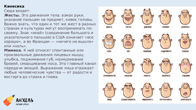 Кинесика Сюда входят: Жесты.  Это движения тела: взмах руки, указание пальцем на предмет, кивок головы. Важно знать, что один и тот же жест в разных странах и культурах могут воспринимать по-своему. Знак «окей» (соединение большого и указательного пальцев) в США означает «все хорошо», а во Франции — «ничего не вышло» или «ноль». Мимика.  К ней относят спонтанные или произвольные движения лицевых мышц: улыбка, поджимание губ, нахмуривание бровей, сморщивание носа. Это главный канал передачи эмоций. Выражение лица отражает любые человеческие чувства — от радости и восторга до страха и гнева. 