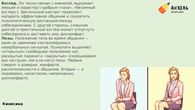 Взгляд.  Он тесно связан с мимикой, выражает эмоции и характер («добрые глаза», «безумный взгляд»). Зрительный контакт позволяет наладить эффективное общение и сократить психологическую дистанцию между собеседниками. С другой стороны, слишком долгий и пристальный взгляд может отпугнуть собеседника и доставить ему дискомфорт. Позы.  Положение тела во время общения — один из наименее контролируемых невербальных сигналов. Психологи выделяют «открытые» (свободное положение ног, раскрытые ладони) и «закрытые» (скрещивание рук на груди, нога на ногу) позы. Первые говорят о доверии, комфорте, расположенности к общению. Вторые — о недоверии, несогласии, напряжении, дискомфорте. Кинесика 