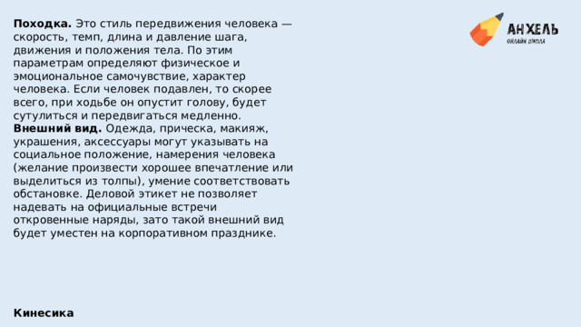 Походка.  Это стиль передвижения человека — скорость, темп, длина и давление шага, движения и положения тела. По этим параметрам определяют физическое и эмоциональное самочувствие, характер человека. Если человек подавлен, то скорее всего, при ходьбе он опустит голову, будет сутулиться и передвигаться медленно. Внешний вид.  Одежда, прическа, макияж, украшения, аксессуары могут указывать на социальное положение, намерения человека (желание произвести хорошее впечатление или выделиться из толпы), умение соответствовать обстановке. Деловой этикет не позволяет надевать на официальные встречи откровенные наряды, зато такой внешний вид будет уместен на корпоративном празднике. Кинесика 