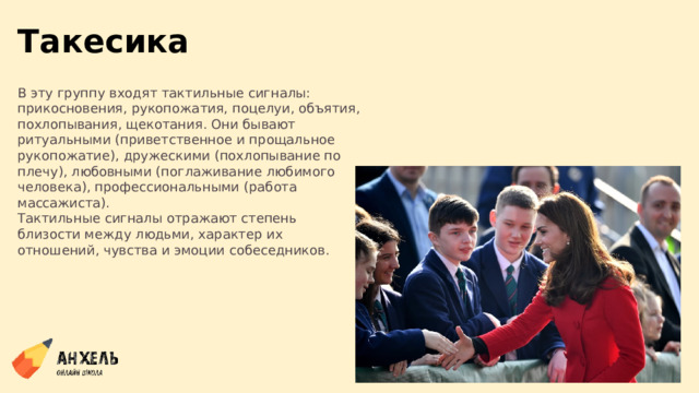 Такесика В эту группу входят тактильные сигналы: прикосновения, рукопожатия, поцелуи, объятия, похлопывания, щекотания. Они бывают ритуальными (приветственное и прощальное рукопожатие), дружескими (похлопывание по плечу), любовными (поглаживание любимого человека), профессиональными (работа массажиста). Тактильные сигналы отражают степень близости между людьми, характер их отношений, чувства и эмоции собеседников. 