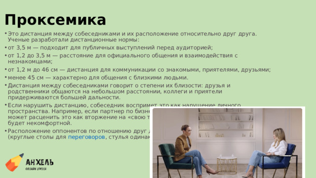 Проксемика Это дистанция между собеседниками и их расположение относительно друг друга. Ученые разработали дистанционные нормы: от 3,5 м — подходит для публичных выступлений перед аудиторией; от 1,2 до 3,5 м — расстояние для официального общения и взаимодействия с незнакомцами; от 1,2 м до 46 см — дистанция для коммуникации со знакомыми, приятелями, друзьями; менее 45 см — характерно для общения с близкими людьми. Дистанция между собеседниками говорит о степени их близости: друзья и родственники общаются на небольшом расстоянии, коллеги и приятели придерживаются большей дальности. Если нарушить дистанцию, собеседник воспримет это как нарушение личного пространства. Например, если партнер по бизнесу подойдет слишком близко, человек может расценить это как вторжение на «свою территорию». В итоге коммуникация будет некомфортной.  Расположение оппонентов по отношению друг другу регулируют с помощью мебели (круглые столы для  переговоров , стулья одинаковой высоты для интервью). 