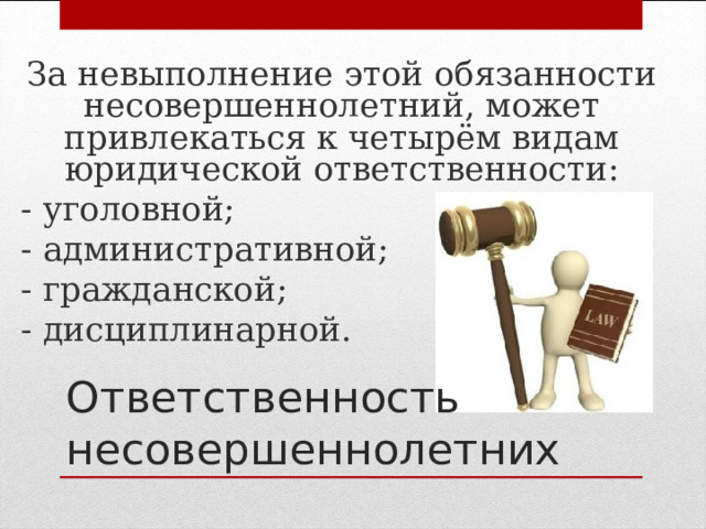 За невыполнение этой обязанности несовершеннолетний, может привлекаться к четырём видам юридической ответственности: - уголовной; - административной; - гражданской; - дисциплинарной. Ответственность  несовершеннолетних 