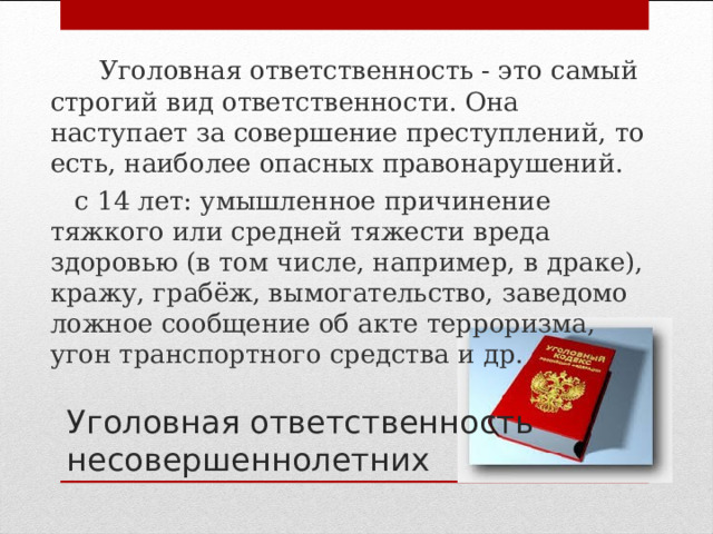  Уголовная ответственность - это самый строгий вид ответственности. Она наступает за совершение преступлений, то есть, наиболее опасных правонарушений.  с 14 лет: умышленное причинение тяжкого или средней тяжести вреда здоровью (в том числе, например, в драке), кражу, грабёж, вымогательство, заведомо ложное сообщение об акте терроризма, угон транспортного средства и др. Уголовная ответственность несовершеннолетних 