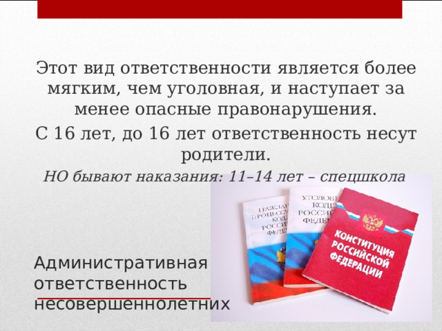 Этот вид ответственности является более мягким, чем уголовная, и наступает за менее опасные правонарушения. С 16 лет, до 16 лет ответственность несут родители. НО бывают наказания: 11–14 лет – спецшкола  Административная ответственность несовершеннолетних 