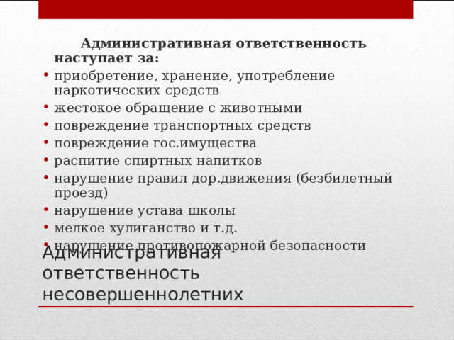  Административная ответственность наступает за: приобретение, хранение, употребление наркотических средств жестокое обращение с животными повреждение транспортных средств повреждение гос.имущества распитие спиртных напитков нарушение правил дор.движения (безбилетный проезд) нарушение устава школы мелкое хулиганство и т.д. нарушение противопожарной безопасности  Административная ответственность несовершеннолетних 