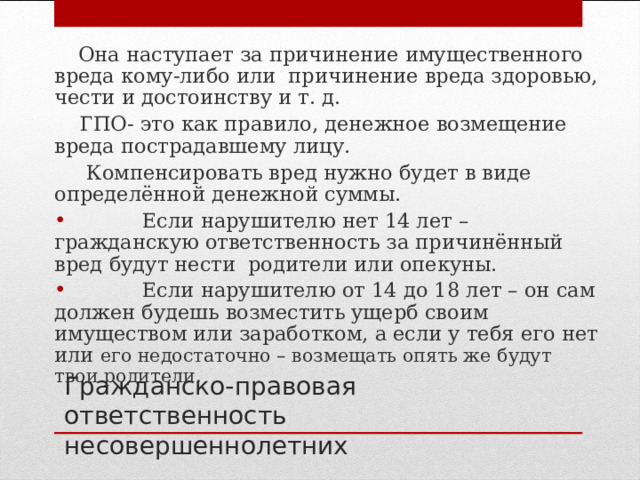  Она наступает за причинение имущественного вреда кому-либо или причинение вреда здоровью, чести и достоинству и т. д.  ГПО- это как правило, денежное возмещение вреда пострадавшему лицу.  Компенсировать вред нужно будет в виде определённой денежной суммы.  Если нарушителю нет 14 лет – гражданскую ответственность за причинённый вред будут нести родители или опекуны.  Если нарушителю от 14 до 18 лет – он сам должен будешь возместить ущерб своим имуществом или заработком, а если у тебя его нет или его недостаточно – возмещать опять же будут твои родители. Гражданско-правовая ответственность несовершеннолетних 