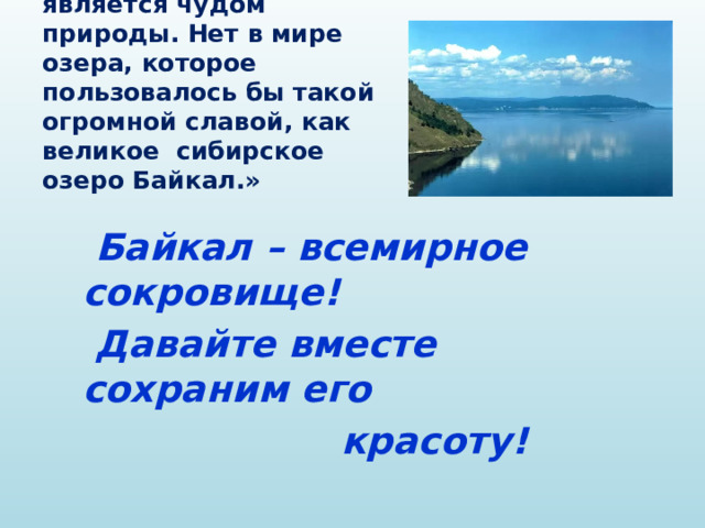 Л.С. Берг: « Байкал- является чудом природы. Нет в мире озера, которое пользовалось бы такой огромной славой, как великое сибирское озеро Байкал.»  Байкал – всемирное сокровище!  Давайте вместе сохраним его  красоту! 