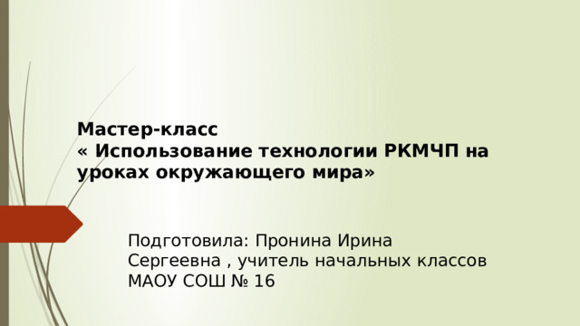  Мастер-класс  « Использование технологии РКМЧП на уроках окружающего мира»   Подготовила: Пронина Ирина Сергеевна , учитель начальных классов МАОУ СОШ № 16 