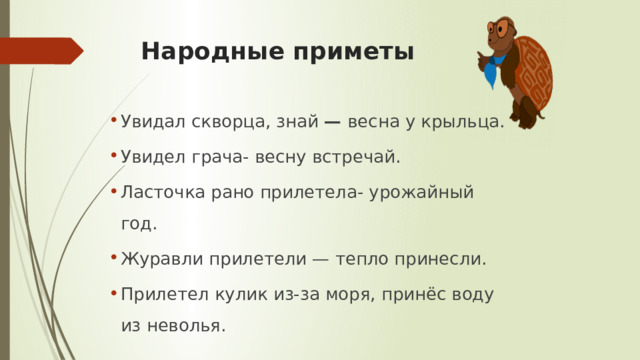 Народные приметы Увидал скворца, знай — весна у крыльца. Увидел грача- весну встречай. Ласточка рано прилетела- урожайный год. Журавли прилетели — тепло принесли. Прилетел кулик из-за моря, принёс воду из неволья. 