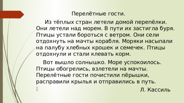  Перелётные гости.   Из тёплых стран летели домой перепёлки. Они летели над морем. В пути их застигла буря. Птицы устали бороться с ветром. Они сели отдохнуть на мачты корабля. Моряки насыпали на палубу хлебных крошек и семечек. Птицы отдохнули и стали клевать корм.  Вот вышло солнышко. Море успокоилось. Птицы обогрелись, взлетели на мачты. Перелётные гости почистили пёрышки, расправили крылья и отправились в путь.  Л. Кассиль 