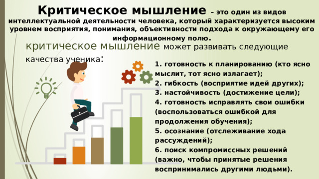 Критическое мышление  – это один из видов интеллектуальной деятельности человека, который характеризуется высоким уровнем восприятия, понимания, объективности подхода к окружающему его информационному полю .  критическое мышление может развивать следующие качества ученика : 1. готовность к планированию (кто ясно мыслит, тот ясно излагает); 2. гибкость (восприятие идей других); 3. настойчивость (достижение цели); 4. готовность исправлять свои ошибки (воспользоваться ошибкой для продолжения обучения); 5. осознание (отслеживание хода рассуждений); 6. поиск компромиссных решений (важно, чтобы принятые решения воспринимались другими людьми). 