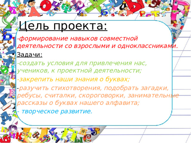 Цель проекта: -формирование навыков совместной деятельности со взрослыми и одноклассниками. Задачи: -создать условия для привлечения нас, учеников, к проектной деятельности; -закрепить наши знания о буквах; - разучить стихотворения, подобрать загадки, ребусы, считалки, скороговорки, занимательные рассказы о буквах нашего алфавита; - творческое развитие. 