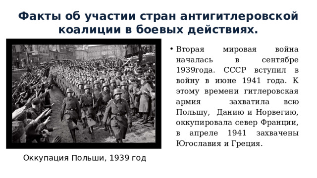 Факты об участии стран антигитлеровской коалиции в боевых действиях. Вторая мировая война началась в сентябре 1939года. СССР вступил в войну в июне 1941 года. К этому времени гитлеровская армия захватила всю Польшу, Данию и Норвегию, оккупировала север Франции, в апреле 1941 захвачены Югославия и Греция. Оккупация Польши, 1939 год 