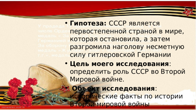 Гипотеза: СССР является первостепенной страной в мире, которая остановила, а затем разгромила наголову несметную силу гитлеровской Германии Цель моего исследования : определить роль СССР во Второй Мировой войне.  Объект исследования : исторические факты по истории Второй мировой войны 