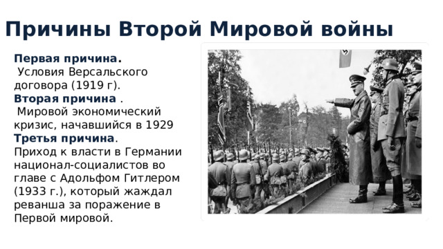 Причины Второй Мировой войны Первая причина .  Условия Версальского договора (1919 г). Вторая причина .  Мировой экономический кризис, начавшийся в 1929 Третья причина . Приход к власти в Германии национал-социалистов во главе с Адольфом Гитлером (1933 г.), который жаждал реванша за поражение в Первой мировой. 