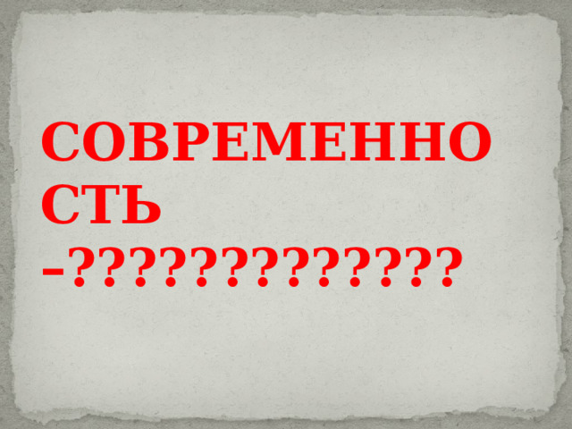 СОВРЕМЕННОСТЬ –?????????????   