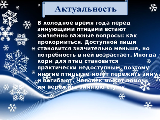 В холодное время года перед зимующими птицами встают жизненно важные вопросы: как прокормиться. Доступной пищи становится значительно меньше, но потребность в ней возрастает. Иногда корм для птиц становится практически недоступным, поэтому многие птицы не могут пережить зиму и погибают. Человек может помочь им пережить зимнюю стужу.  