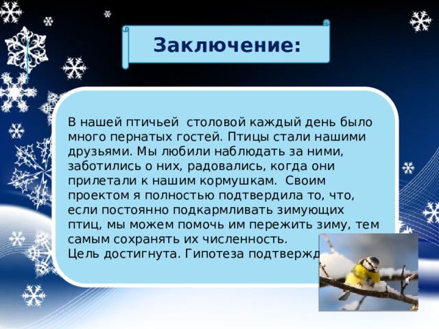 Заключение: В нашей птичьей столовой каждый день было много пернатых гостей. Птицы стали нашими друзьями. Мы любили наблюдать за ними, заботились о них, радовались, когда они прилетали к нашим кормушкам. Своим проектом я полностью подтвердила то, что, если постоянно подкармливать зимующих птиц, мы можем помочь им пережить зиму, тем самым сохранять их численность. Цель достигнута. Гипотеза подтверждена. 