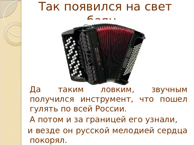 Так появился на свет баян.   Да таким ловким, звучным получился инструмент, что пошел гулять по всей России.   А потом и за границей его узнали,  и везде он русской мелодией сердца покорял. 