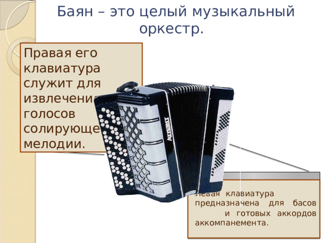  Баян – это целый музыкальный оркестр. Правая его клавиатура служит для извлечения голосов солирующей мелодии.   Левая клавиатура предназначена для басов  и готовых аккордов аккомпанемента. 