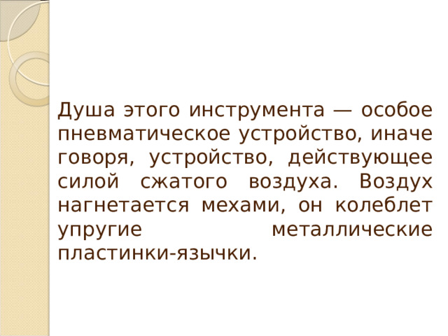 Душа этого инструмента — особое пневматическое устройство, иначе говоря, устройство, действующее силой сжатого воздуха. Воздух нагнетается мехами, он колеблет упругие металлические пластинки-язычки. 