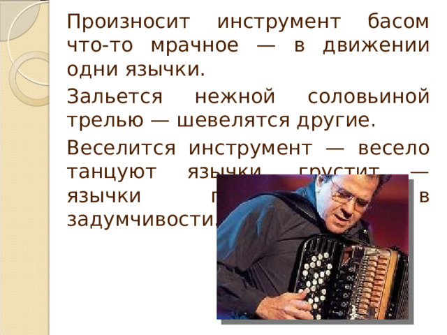 Произносит инструмент басом что-то мрачное — в движении одни язычки. Зальется нежной соловьиной трелью — шевелятся другие. Веселится инструмент — весело танцуют язычки, грустит — язычки подрагивают в задумчивости. 