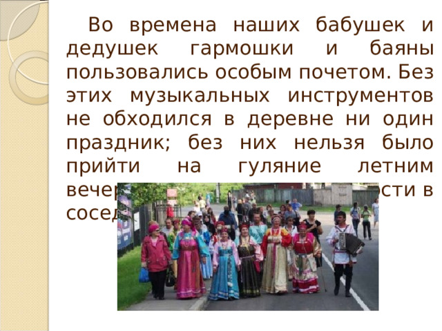   Во времена наших бабушек и дедушек гармошки и баяны пользовались особым почетом. Без этих музыкальных инструментов не обходился в деревне ни один праздник; без них нельзя было прийти на гуляние летним вечером или отправиться в гости в соседнюю деревню. 