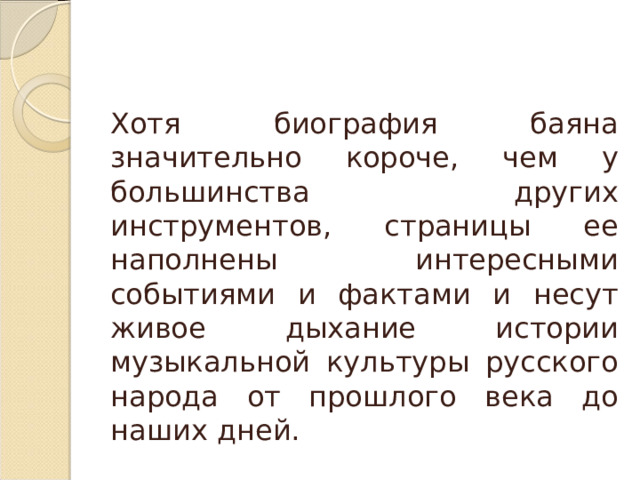  Хотя биография баяна значительно короче, чем у большинства других инструментов, страницы ее наполнены интересными событиями и фактами и несут живое дыхание истории музыкальной культуры русского народа от прошлого века до наших дней. 