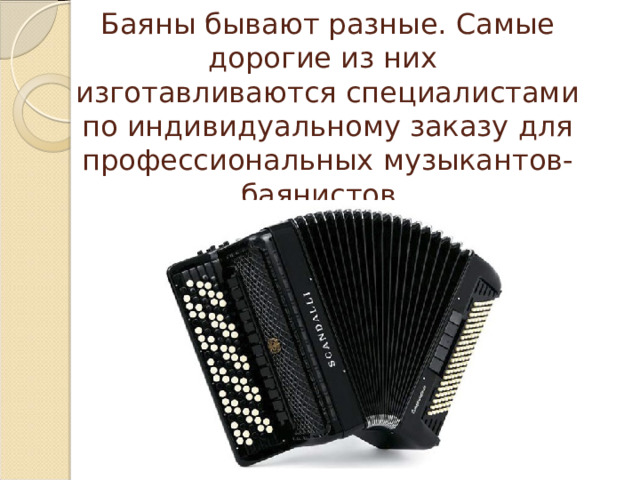Баяны бывают разные. Самые дорогие из них изготавливаются специалистами по индивидуальному заказу для профессиональных музыкантов-баянистов. 