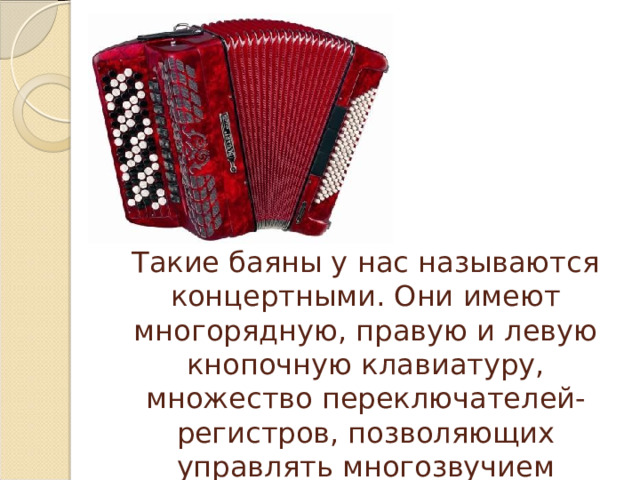 Такие баяны у нас называются концертными. Они имеют многорядную, правую и левую кнопочную клавиатуру, множество переключателей-регистров, позволяющих управлять многозвучием инструмента. 