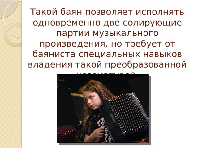 Такой баян позволяет исполнять одновременно две солирующие партии музыкального произведения, но требует от баяниста специальных навыков владения такой преобразованной клавиатурой. 