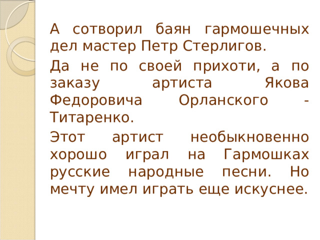   А сотворил баян гармошечных дел мастер Петр Стерлигов.   Да не по своей прихоти, а по заказу артиста Якова Федоровича Орланского - Титаренко.   Этот артист необыкновенно хорошо играл на Гармошках русские народные песни. Но мечту имел играть еще искуснее. 