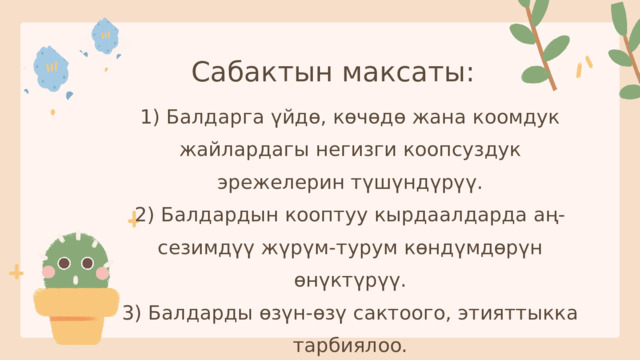 Сабактын максаты: 1) Балдарга үйдө, көчөдө жана коомдук жайлардагы негизги коопсуздук эрежелерин түшүндүрүү. 2) Балдардын кооптуу кырдаалдарда аң-сезимдүү жүрүм-турум көндүмдөрүн өнүктүрүү. 3) Балдарды өзүн-өзү сактоого, этияттыкка тарбиялоо. 
