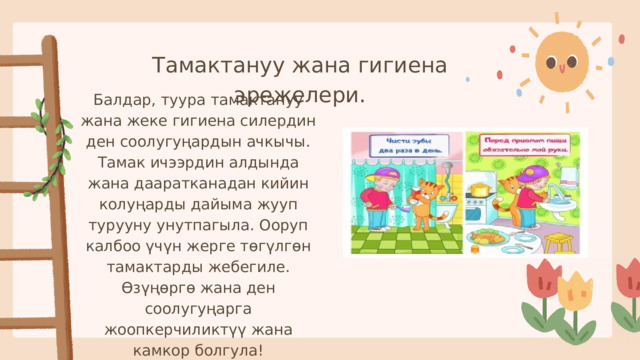 Тамактануу жана гигиена эрежелери. Балдар, туура тамактануу жана жеке гигиена силердин ден соолугуңардын ачкычы. Тамак ичээрдин алдында жана дааратканадан кийин колуңарды дайыма жууп турууну унутпагыла. Ооруп калбоо үчүн жерге төгүлгөн тамактарды жебегиле. Өзүңөргө жана ден соолугуңарга жоопкерчиликтүү жана камкор болгула! 