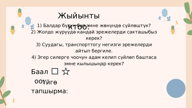 2 Жыйынтыктоо: 1) Балдар бүгүн биз эмне жөнүндө сүйлөштүк? 2) Жолдо жүрүүдө кандай эрежелерди сакташыбыз керек? 3) Суудагы, транспорттогу негизги эрежелерди айтып бергиле. 4) Эгер силерге чоочун адам келип сүйлөп баштаса эмне кылышыңар керек? Баалоо: Үйгө тапшырма: 