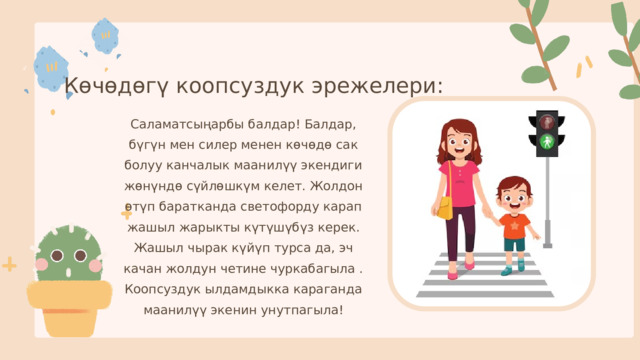 Көчөдөгү коопсуздук эрежелери: Саламатсыңарбы балдар! Балдар, бүгүн мен силер менен көчөдө сак болуу канчалык маанилүү экендиги жөнүндө сүйлөшкүм келет. Жолдон өтүп баратканда светофорду карап жашыл жарыкты күтүшүбүз керек. Жашыл чырак күйүп турса да, эч качан жолдун четине чуркабагыла . Коопсуздук ылдамдыкка караганда маанилүү экенин унутпагыла! 