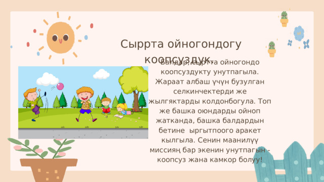 Сыррта ойногондогу коопсуздук. Балдар, сыртта ойногондо коопсуздукту унутпагыла. Жараат албаш үчүн бузулган селкинчектерди же жылгяктарды колдонбогула. Топ же башка оюндарды ойноп жатканда, башка балдардын бетине ыргытпоого аракет кылгыла. Сенин маанилүү миссияң бар экенин унутпагын - коопсуз жана камкор болуу! 