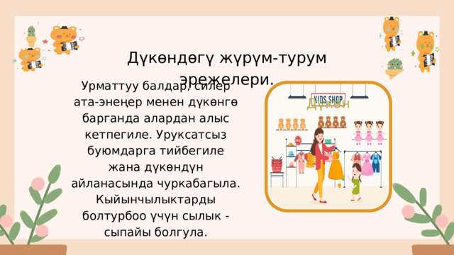 Дүкөндөгү жүрүм-турум эрежелери. Урматтуу балдар, силер ата-энеңер менен дүкөнгө барганда алардан алыс кетпегиле. Уруксатсыз буюмдарга тийбегиле жана дүкөндүн айланасында чуркабагыла. Кыйынчылыктарды болтурбоо үчүн сылык - сыпайы болгула. Дүкөн 