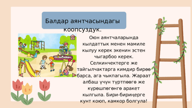 Балдар аянтчасындагы коопсуздук. Оюн аянтчаларында кылдаттык менен мамиле кылуу керек экенин эстен чыгарбоо керек. Селкинчектерге же тайгылчактарга кимдир бирөө барса, ага чыкпагыла. Жараат албаш үчүн түртпөөгө же күрөшпөгөнгө аракет кылгыла. Бири-бириңерге кунт коюп, камкор болгула! 