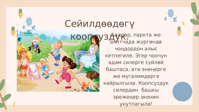 Сейилдөөдөгү коопсуздук. Балдар, паркта же аянтчада жүргөндө чоңдордон алыс кетпегиле. Эгер чоочун адам силерге сүйлөй баштаса, ата-энеңерге же мугалимдерге кайрылгыла. Коопсуздук силердин башкы эрежеңер экенин унутпагыла! 