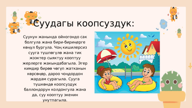 Суудагы коопсуздук: Суунун жанында ойногондо сак болгула жана бири-бириңерге көңүл бургула. Чоң кишилерсиз сууга түшпөгүлө жана тик жээктер сыяктуу кооптуу жерлерге жакындабагыла. Эгер кимдир бирөө чөгүп жатканын көрсөңөр, дароо чоңдордон жардам сурагыла. Сууга түшкөндө коопсуздук баллондорун колдонгула жана да, суу кооптуу экенин унутпагыла. 
