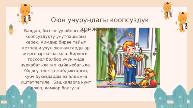 Оюн учурундагы коопсуздук эрежелери. Балдар, биз чогуу ойногондо коопсуздукту унутпашыбыз керек. Кимдир бирөө тайып кетпеши үчүн оюнчуктарды ар жерге ыргытпагыла. Бирөөгө тоскоол болбоо үчүн үйдө чуркабагыла же кыйкырбагыла. Үйдөгү электр жабдыктарын, курч буюмдарды өз алдынча иштетпегиле. Башкаларга кунт коюп, камкор болгула! 