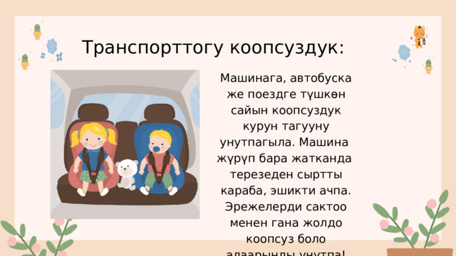 Транспорттогу коопсуздук: Машинага, автобуска же поездге түшкөн сайын коопсуздук курун тагууну унутпагыла. Машина жүрүп бара жатканда терезеден сыртты караба, эшикти ачпа. Эрежелерди сактоо менен гана жолдо коопсуз боло алаарыңды унутпа! 
