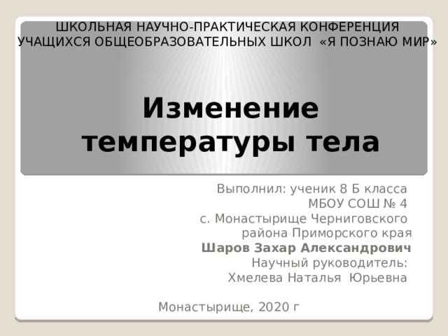ШКОЛЬНАЯ НАУЧНО-ПРАКТИЧЕСКАЯ КОНФЕРЕНЦИЯ  УЧАЩИХСЯ ОБЩЕОБРАЗОВАТЕЛЬНЫХ ШКОЛ «Я ПОЗНАЮ МИР»   Изменение  температуры тела Выполнил: ученик 8 Б класса    МБОУ СОШ № 4   с. Монастырище Черниговского  района Приморского края Шаров Захар Александрович  Научный руководитель:  Хмелева Наталья Юрьевна Монастырище, 2020 г 