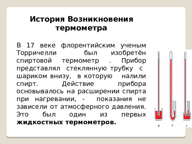 История Возникновения термометра  В 17 веке флорентийским ученым Торричелли был изобретён спиртовой термометр . Прибор представлял стеклянную трубку с шариком внизу, в которую налили спирт. Действие прибора основывалось на расширении спирта при нагревании, - показания не зависели от атмосферного давления. Это был один из первых жидкостных термометров. 