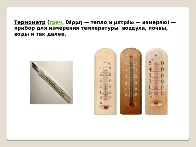 Термометр ( греч. θέρμη — тепло и μετρέω — измеряю) — прибор для измерения температуры воздуха, почвы, воды и так далее. 